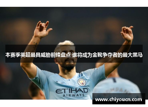 本赛季英超最具威胁前锋盘点 谁将成为金靴争夺者的最大黑马